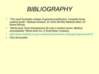 BIBLIOGRAPHY “ The royal Australian college of general practitioners: complete home medical guide”  Medical reviewer: Dr Chris Del Mar Medical editor: Dr Simon Murray “ World book: Rush-Presbyterian-St Luke’s medical centre. Medical encyclopedia” World book Inc. A Scott fetzer company http://www.disability.vic.gov.au/dsonline/dsarticles.nsf/pages/Hypothermia?OpenDocument First Aid booklet  