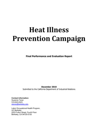 Heat Illness
Prevention Campaign
Final Performance and Evaluation Report
December 2010
Submitted to the California Department of Industrial Relations
Contact Information:
Suzanne Teran
510-643-2423
steran@berkeley.edu
Labor Occupational Health Program,
UC Berkeley
2223 Fulton Street, Fourth Floor
Berkeley, CA 94720-5120
 