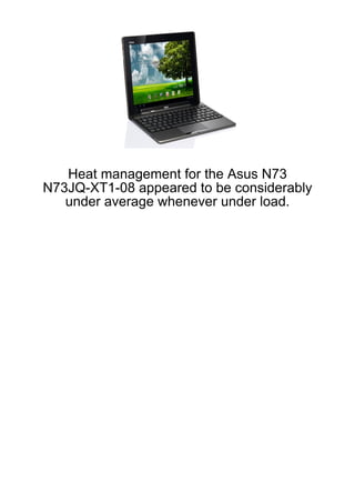 Heat management for the Asus N73
N73JQ-XT1-08 appeared to be considerably
   under average whenever under load.
 