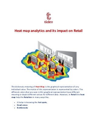 Heat map analytics and its impact on Retail
The dictionary meaning of Heat Map is the graphical representation of any
individual value. The matrix of this representation is represented by colors. The
different colors that are seen in this graphical representation have different
meaning or depict different values for different data. However, in Retail the heat
map help the Retailers in many ways like;
 It helps in knowing the hot spots,
 Dead areas
 Bottlenecks
 