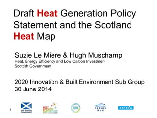 1
Draft Heat Generation Policy
Statement and the Scotland
Heat Map
Suzie Le Miere & Hugh Muschamp
Heat, Energy Efficiency and Low Carbon Investment
Scottish Government
2020 Innovation & Built Environment Sub Group
30 June 2014
 