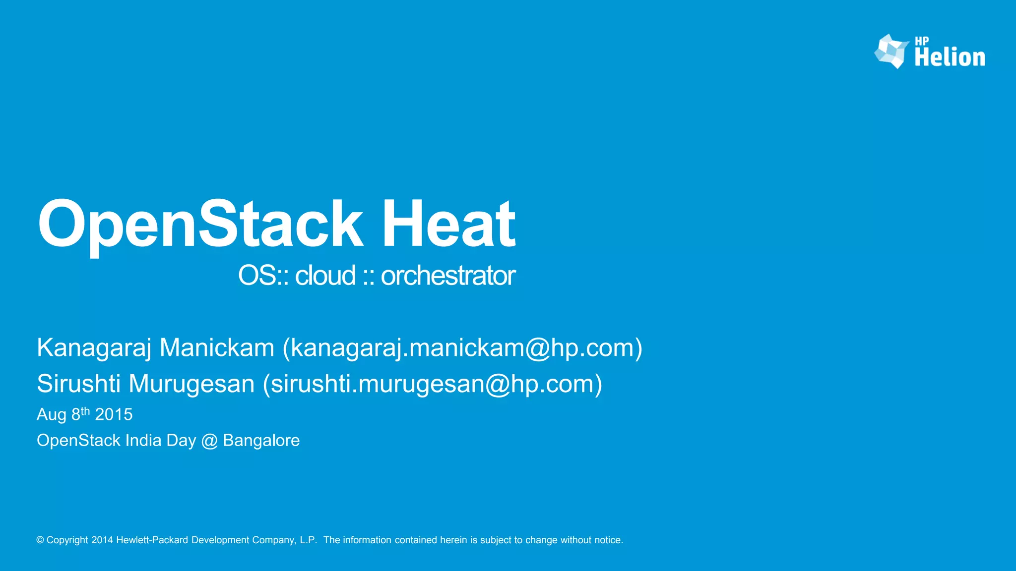 © Copyright 2014 Hewlett-Packard Development Company, L.P. The information contained herein is subject to change without notice.
OpenStack Heat
OS:: cloud :: orchestrator
Kanagaraj Manickam (kanagaraj.manickam@hp.com)
Sirushti Murugesan (sirushti.murugesan@hp.com)
Aug 8th 2015
OpenStack India Day @ Bangalore
 