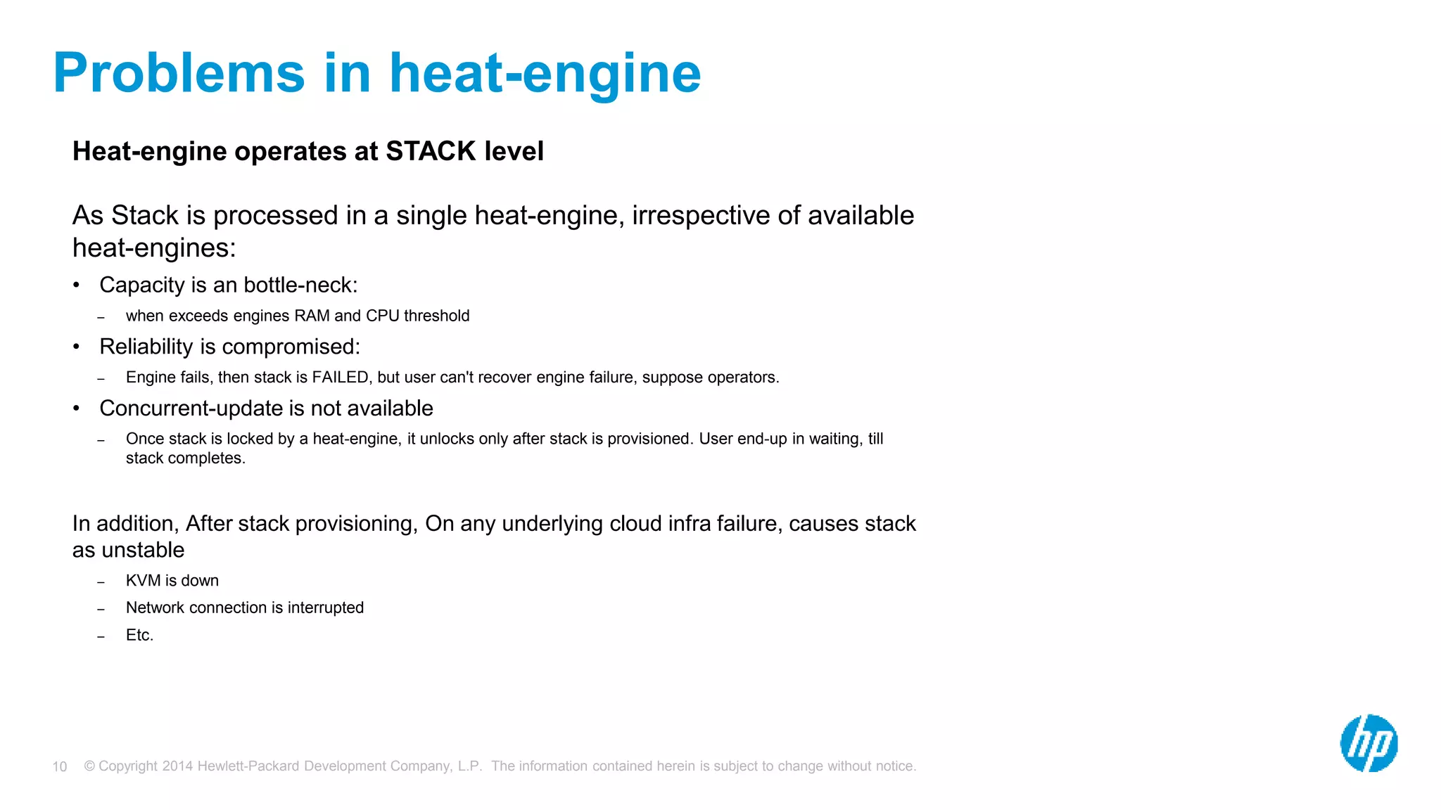 © Copyright 2014 Hewlett-Packard Development Company, L.P. The information contained herein is subject to change without notice.10
Problems in heat-engine
Heat-engine operates at STACK level
As Stack is processed in a single heat-engine, irrespective of available
heat-engines:
• Capacity is an bottle-neck:
– when exceeds engines RAM and CPU threshold
• Reliability is compromised:
– Engine fails, then stack is FAILED, but user can't recover engine failure, suppose operators.
• Concurrent-update is not available
– Once stack is locked by a heat-engine, it unlocks only after stack is provisioned. User end-up in waiting, till
stack completes.
In addition, After stack provisioning, On any underlying cloud infra failure, causes stack
as unstable
– KVM is down
– Network connection is interrupted
– Etc.
 