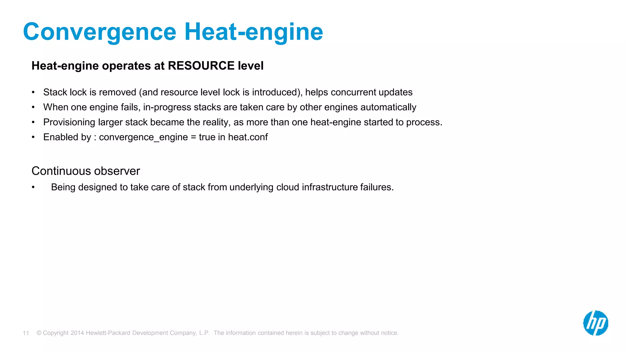 © Copyright 2014 Hewlett-Packard Development Company, L.P. The information contained herein is subject to change without notice.11
Convergence Heat-engine
Heat-engine operates at RESOURCE level
• Stack lock is removed (and resource level lock is introduced), helps concurrent updates
• When one engine fails, in-progress stacks are taken care by other engines automatically
• Provisioning larger stack became the reality, as more than one heat-engine started to process.
• Enabled by : convergence_engine = true in heat.conf
Continuous observer
• Being designed to take care of stack from underlying cloud infrastructure failures.
 