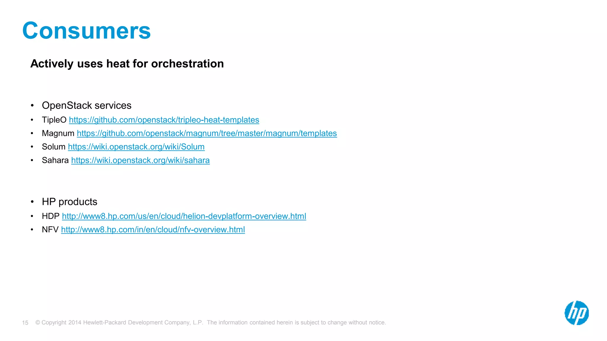 © Copyright 2014 Hewlett-Packard Development Company, L.P. The information contained herein is subject to change without notice.15
Consumers
Actively uses heat for orchestration
• OpenStack services
• TipleO https://github.com/openstack/tripleo-heat-templates
• Magnum https://github.com/openstack/magnum/tree/master/magnum/templates
• Solum https://wiki.openstack.org/wiki/Solum
• Sahara https://wiki.openstack.org/wiki/sahara
• HP products
• HDP http://www8.hp.com/us/en/cloud/helion-devplatform-overview.html
• NFV http://www8.hp.com/in/en/cloud/nfv-overview.html
 