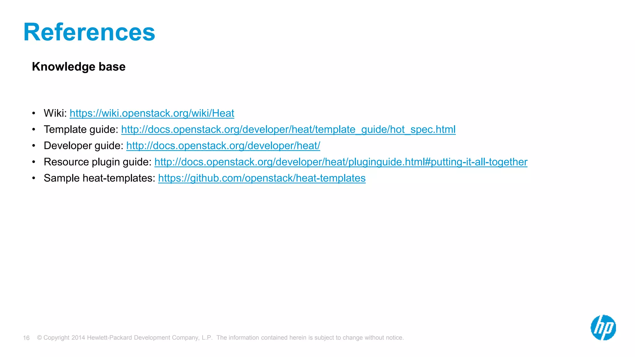 © Copyright 2014 Hewlett-Packard Development Company, L.P. The information contained herein is subject to change without notice.16
References
Knowledge base
• Wiki: https://wiki.openstack.org/wiki/Heat
• Template guide: http://docs.openstack.org/developer/heat/template_guide/hot_spec.html
• Developer guide: http://docs.openstack.org/developer/heat/
• Resource plugin guide: http://docs.openstack.org/developer/heat/pluginguide.html#putting-it-all-together
• Sample heat-templates: https://github.com/openstack/heat-templates
 