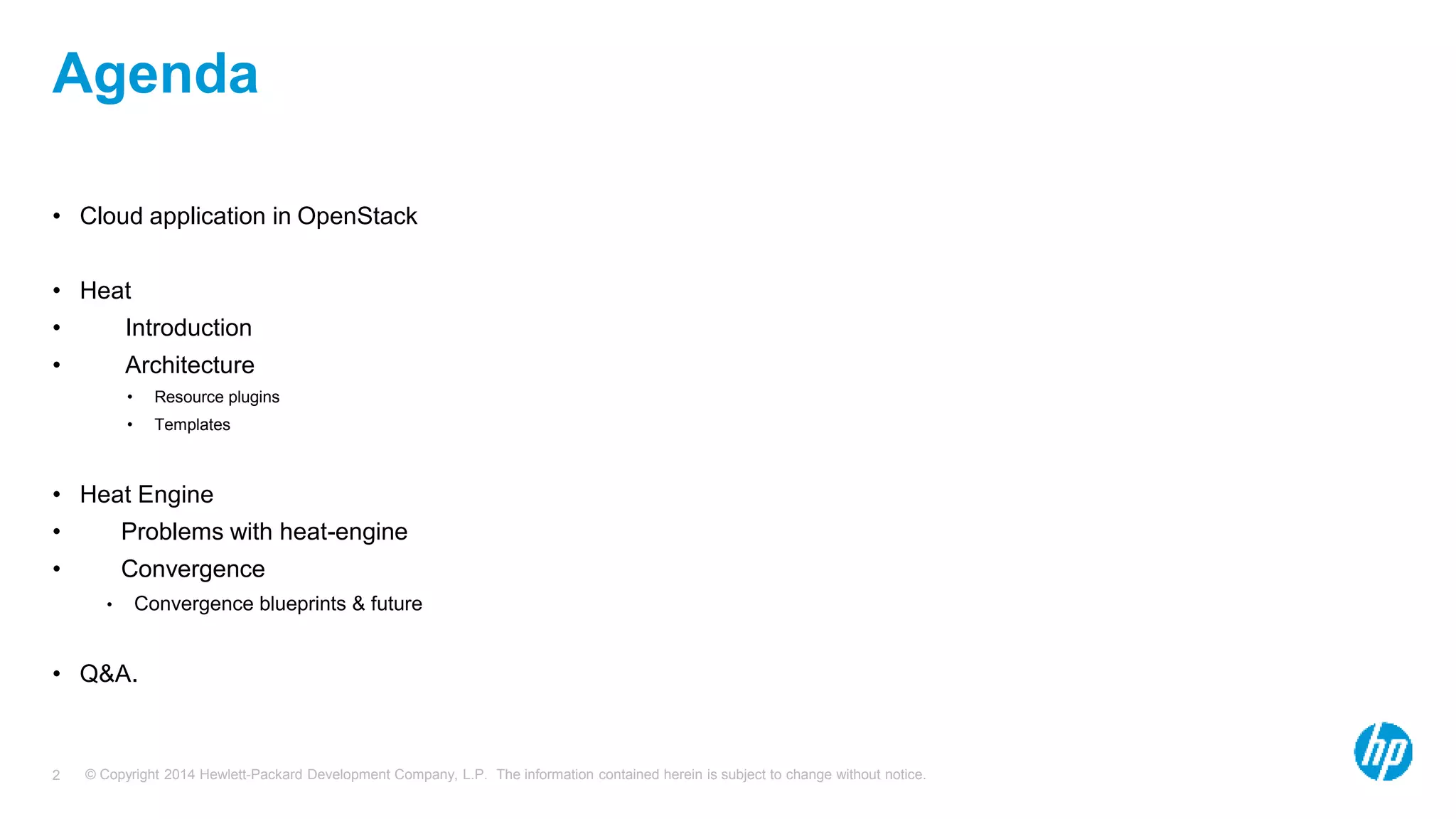 © Copyright 2014 Hewlett-Packard Development Company, L.P. The information contained herein is subject to change without notice.2
Agenda
• Cloud application in OpenStack
• Heat
• Introduction
• Architecture
• Resource plugins
• Templates
• Heat Engine
• Problems with heat-engine
• Convergence
• Convergence blueprints & future
• Q&A.
 