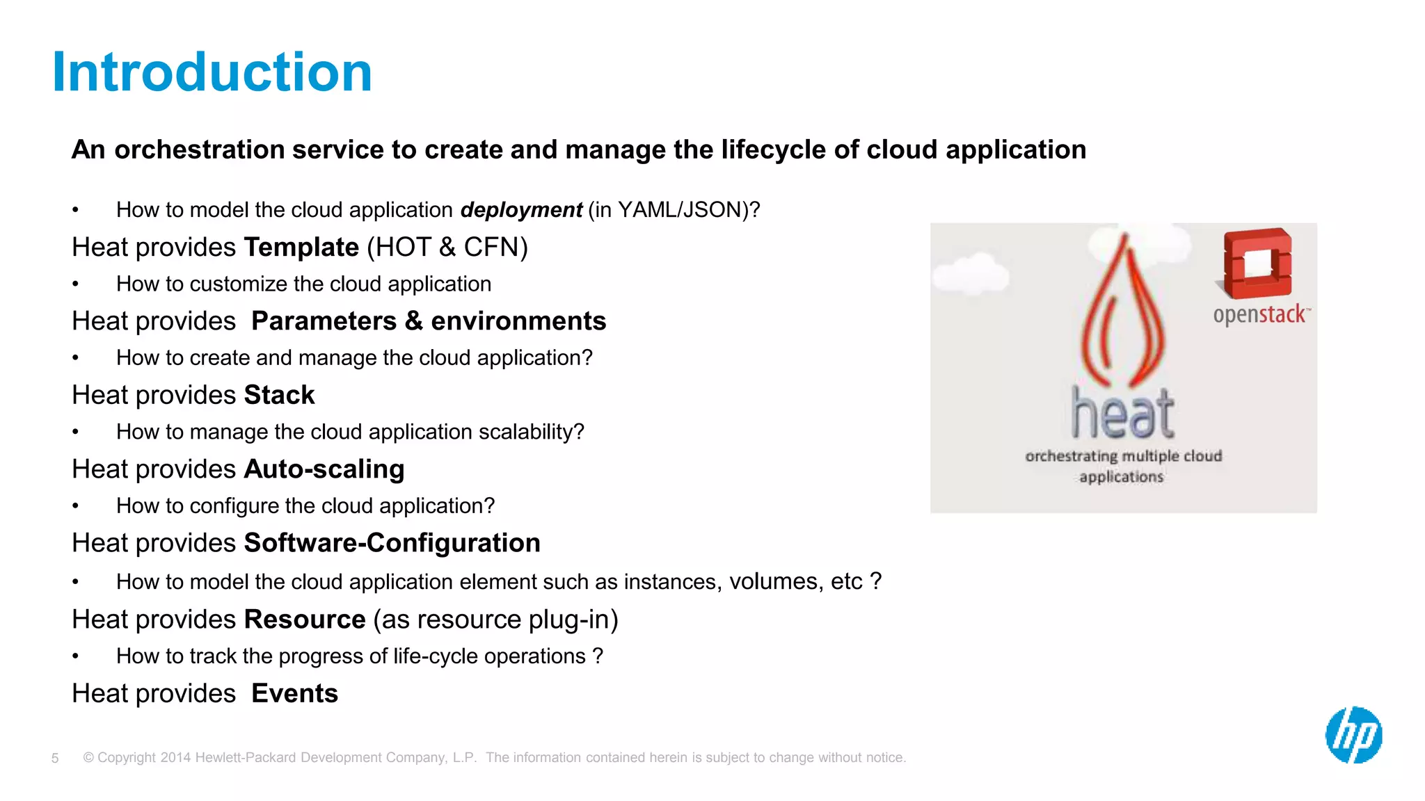 © Copyright 2014 Hewlett-Packard Development Company, L.P. The information contained herein is subject to change without notice.5
Introduction
An orchestration service to create and manage the lifecycle of cloud application
• How to model the cloud application deployment (in YAML/JSON)?
Heat provides Template (HOT & CFN)
• How to customize the cloud application
Heat provides Parameters & environments
• How to create and manage the cloud application?
Heat provides Stack
• How to manage the cloud application scalability?
Heat provides Auto-scaling
• How to configure the cloud application?
Heat provides Software-Configuration
• How to model the cloud application element such as instances, volumes, etc ?
Heat provides Resource (as resource plug-in)
• How to track the progress of life-cycle operations ?
Heat provides Events
 