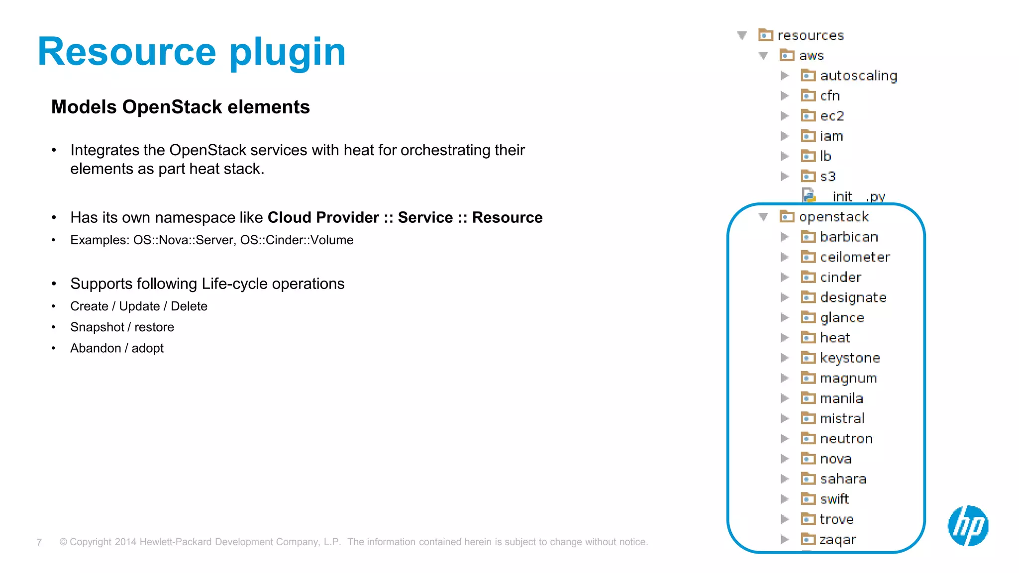 © Copyright 2014 Hewlett-Packard Development Company, L.P. The information contained herein is subject to change without notice.7
Resource plugin
Models OpenStack elements
• Integrates the OpenStack services with heat for orchestrating their
elements as part heat stack.
• Has its own namespace like Cloud Provider :: Service :: Resource
• Examples: OS::Nova::Server, OS::Cinder::Volume
• Supports following Life-cycle operations
• Create / Update / Delete
• Snapshot / restore
• Abandon / adopt
 