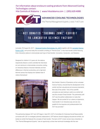 Lancaster, PA August 22, 2017 – Advanced Cooling Technologies, Inc. (ACT) together with the Lancaster Science
Factory (LSF), announces today the successful unveiling of “Thermal Zone,” a new heat transfer exhibit featuring
three interactive stations to demonstrate each type of heat transfer: Convection, Conduction, and Radiation.
Designed for children 8-13 years old, the stations
respectively feature a crank-controlled fan that blows
air over aluminum to demonstrate convective cooling,
an interactive feature of several materials and their
differences in thermal conductivity, and a high-tech
thermal camera that displays the radiated heat of
visitors themselves!
Bob Herbert, Director of Operations at the Lancaster
Science Factory, ensured that the development of the
exhibit met their educational and structural standards.
Bob said of the exhibit, “One of the scientific
principles we were looking to add to our exhibit hall
was the concept of heat transfer. The partnership with
ACT was the perfect collaboration to make that
happen. We are excited for our visitors to experience
heat transfer in an interactive way and are very
grateful for the expertise and professionalism that
ACT has provided.”
The partnership between ACT and LSF began in late 2015. ACT’s Committee for Corporate Social Responsibility
connected with LSF to investigate potential collaborations. LSF features several engaging educational exhibits, but
lacked an exhibit that featured the concepts of heat transfer. The team at ACT, known across many industries as
“The Thermal Management Experts,” saw an opportunity to share their technical knowledge with the next
For information about enclosure cooling products from Advanced Cooling
Technologies contact:
Hile Controls of Alabama | www.hilealabama.com | (205) 620-4000
 