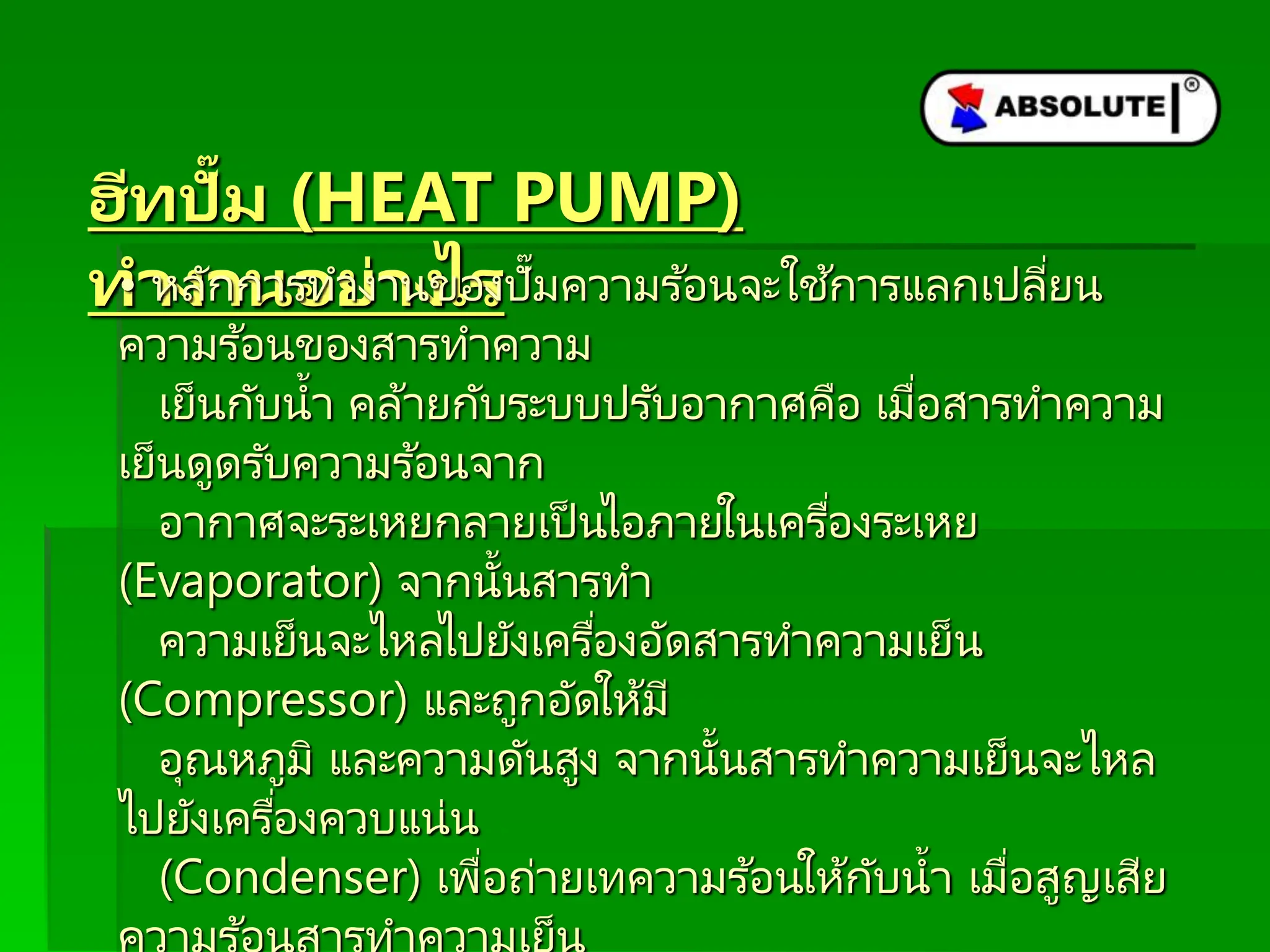 ฮีทปั๊ม (HEAT PUMP)
ทำงำนอย่ำงไร
• หลักการทางานของปั๊มความร ้อนจะใช ้การแลกเปลี่ยน
ความร ้อนของสารทาความ
เย็นกับน้า คล้ายกับระบบปรับอากาศคือ เมื่อสารทาความ
เย็นดูดรับความร ้อนจาก
อากาศจะระเหยกลายเป็ นไอภายในเครื่องระเหย
(Evaporator) จากนั้นสารทา
ความเย็นจะไหลไปยังเครื่องอัดสารทาความเย็น
(Compressor) และถูกอัดให้มี
อุณหภูมิ และความดันสูง จากนั้นสารทาความเย็นจะไหล
ไปยังเครื่องควบแน่น
(Condenser) เพื่อถ่ายเทความร ้อนให้กับน้า เมื่อสูญเสีย
 
