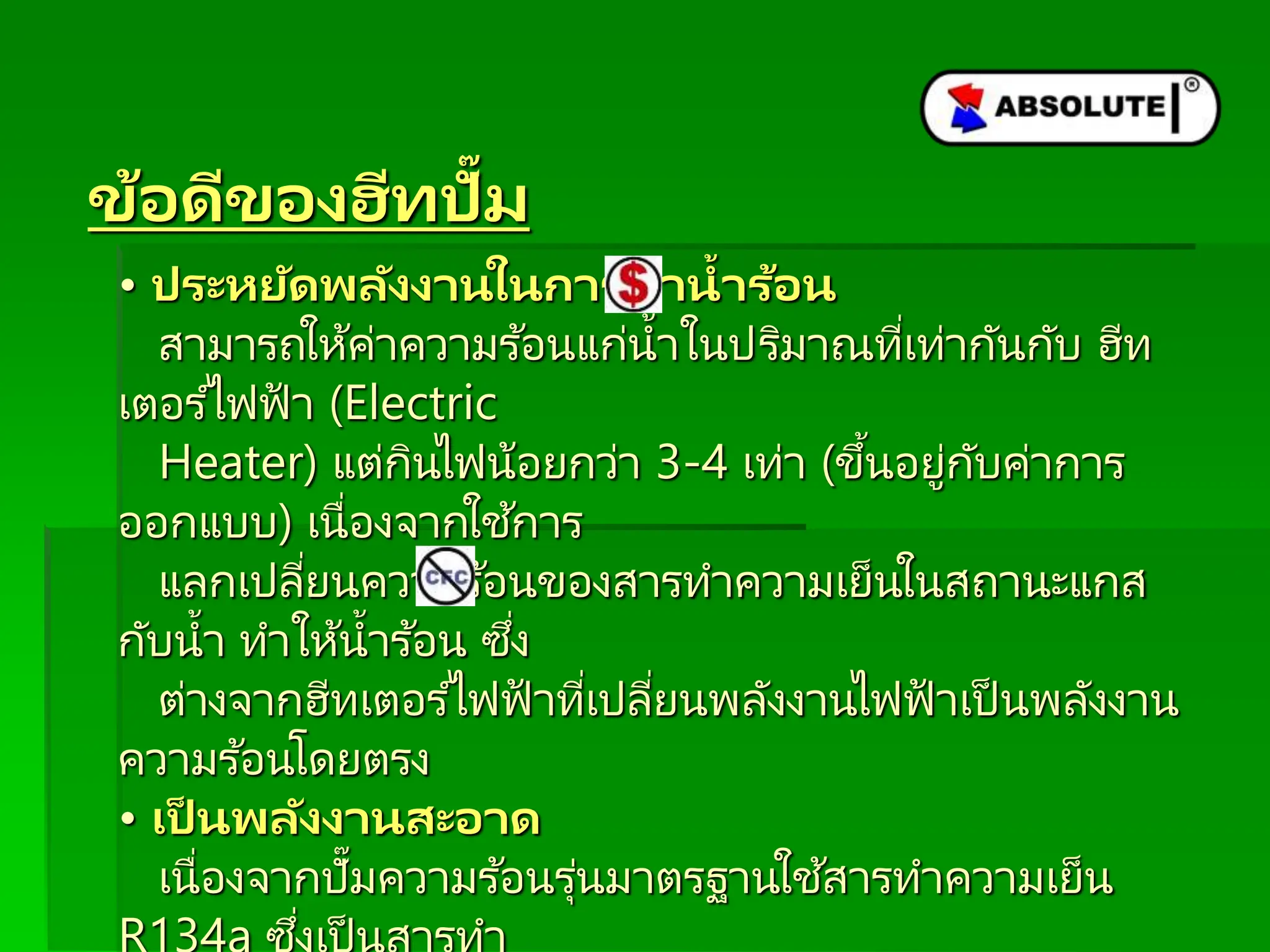 ข้อดีของฮีทปั๊ม
• ประหยัดพลังงำนในกำรทำน้ำร้อน
สามารถให้ค่าความร ้อนแก่น้าในปริมาณที่เท่ากันกับ ฮีท
เตอร ์ไฟฟ้ า (Electric
Heater) แต่กินไฟน้อยกว่า 3-4 เท่า (ขึ้นอยู่กับค่าการ
ออกแบบ) เนื่องจากใช ้การ
แลกเปลี่ยนความร ้อนของสารทาความเย็นในสถานะแกส
กับน้า ทาให้น้าร ้อน ซึ่ง
ต่างจากฮีทเตอร ์ไฟฟ้ าที่เปลี่ยนพลังงานไฟฟ้ าเป็ นพลังงาน
ความร ้อนโดยตรง
• เป็ นพลังงำนสะอำด
เนื่องจากปั๊มความร ้อนรุ่นมาตรฐานใช ้สารทาความเย็น
่
 