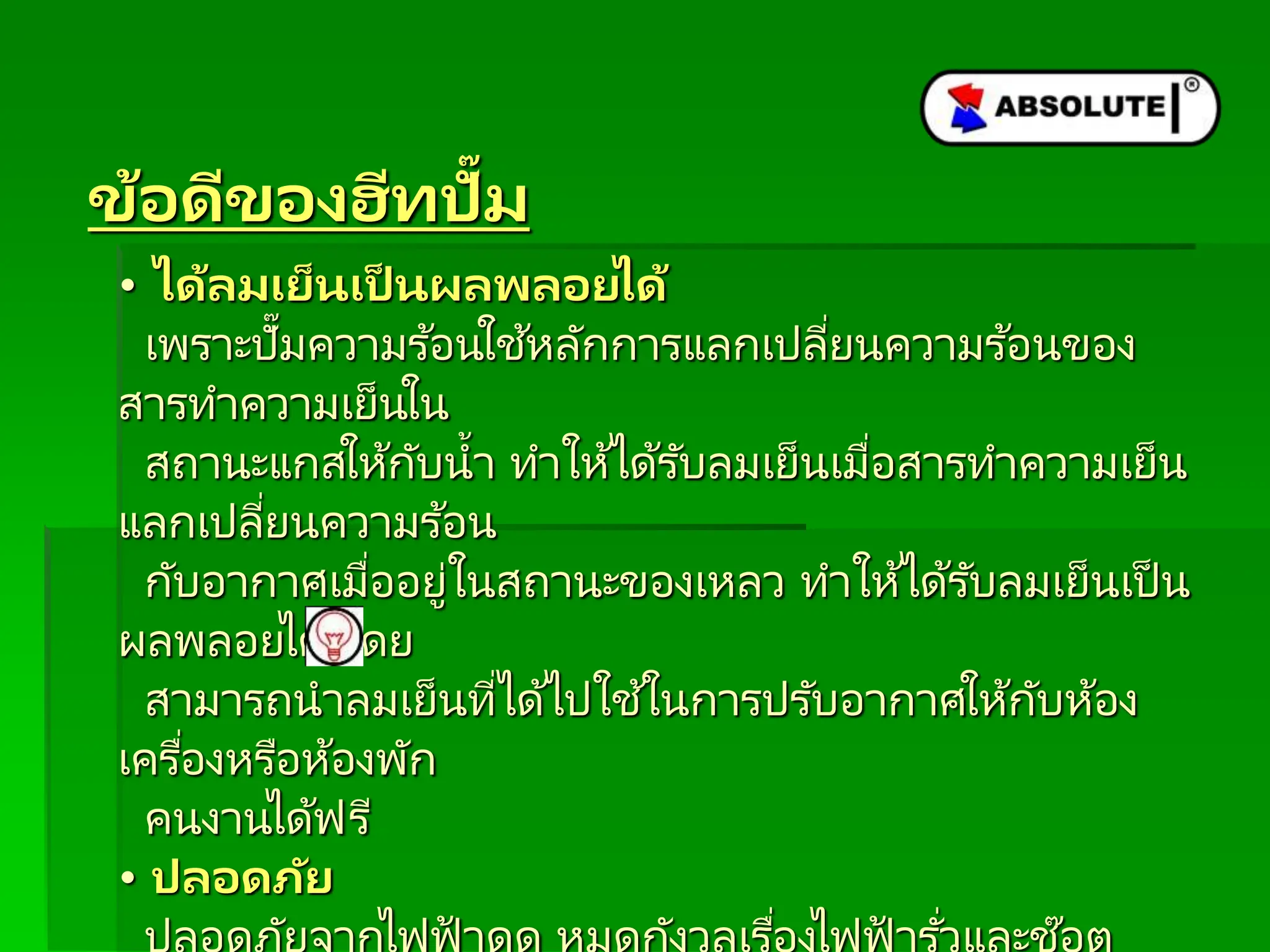 ข้อดีของฮีทปั๊ม
• ได้ลมเย็นเป็ นผลพลอยได้
เพราะปั๊มความร ้อนใช้หลักการแลกเปลี่ยนความร ้อนของ
สารทาความเย็นใน
สถานะแกสให้กับน้า ทาให้ได้รับลมเย็นเมื่อสารทาความเย็น
แลกเปลี่ยนความร ้อน
กับอากาศเมื่ออยู่ในสถานะของเหลว ทาให้ได้รับลมเย็นเป็ น
ผลพลอยได้ โดย
สามารถนาลมเย็นที่ได้ไปใช ้ในการปรับอากาศให้กับห้อง
เครื่องหรือห้องพัก
คนงานได้ฟรี
• ปลอดภัย
่ ่
 