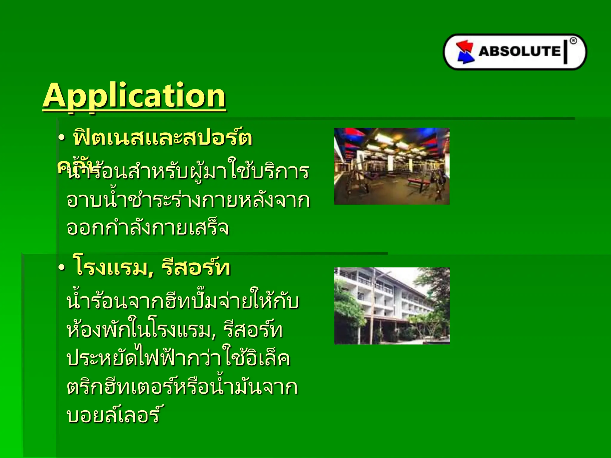 Application
• ฟิ ตเนสและสปอร ์ต
คลับ
น้าร ้อนสาหรับผู้มาใช้บริการ
อาบน้าชาระร่างกายหลังจาก
ออกกาลังกายเสร็จ
• โรงแรม, รีสอร ์ท
น้าร ้อนจากฮีทปั๊มจ่ายให้กับ
ห้องพักในโรงแรม, รีสอร ์ท
ประหยัดไฟฟ้ ากว่าใช้อิเล็ค
ตริกฮีทเตอร ์หรือน้ามันจาก
บอยล์เลอร ์
 