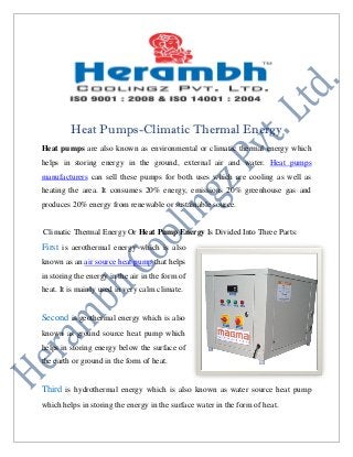 Heat Pumps-Climatic Thermal Energy
Heat pumps are also known as environmental or climatic thermal energy which
helps in storing energy in the ground, external air and water. Heat pumps
manufacturers can sell these pumps for both uses which are cooling as well as
heating the area. It consumes 20% energy, emissions 20% greenhouse gas and
produces 20% energy from renewable or sustainable source.
Climatic Thermal Energy Or Heat Pump Energy Is Divided Into Three Parts:
First is aerothermal energy which is also
known as an air source heat pump that helps
in storing the energy in the air in the form of
heat. It is mainly used in very calm climate.
Second is geothermal energy which is also
known as ground source heat pump which
helps in storing energy below the surface of
the earth or ground in the form of heat.
Third is hydrothermal energy which is also known as water source heat pump
which helps in storing the energy in the surface water in the form of heat.
 