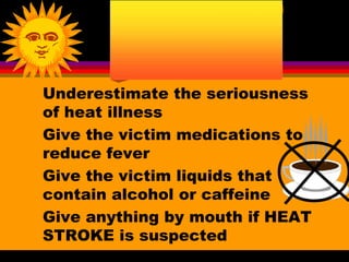 Underestimate the seriousness
of heat illness
Give the victim medications to
reduce fever
Give the victim liquids that
contain alcohol or caffeine
Give anything by mouth if HEAT
STROKE is suspected
 