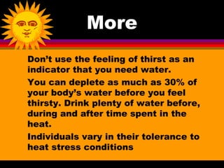More
Don’t use the feeling of thirst as an
indicator that you need water.
You can deplete as much as 30% of
your body’s water before you feel
thirsty. Drink plenty of water before,
during and after time spent in the
heat.
Individuals vary in their tolerance to
heat stress conditions
 