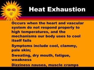 Heat Exhaustion

Occurs when the heart and vascular
system do not respond properly to
high temperatures, and the
mechanisms our body uses to cool
itself fails
Symptoms include cool, clammy,
pale skin;
Sweating, dry mouth, fatigue,
weakness
Dizziness nausea, muscle cramps
 