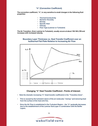 “h” (Convection Coefficient)
The convection coefficient, “h”, is very sensitive to small changes in the following fluid
properties:
• Thermal Conductivity
• Dynamic Viscosity
• Density
• Specific Heat
• Velocity
• Flow Type (Laminar or Turbulent)
The Air Transition, (from Laminar to Turbulent), usually occurs at about 150-180 LFM and
increases with increased velocity.
Boundary Layer Thickness vs. Heat Transfer Coefficient over an
Isothermal Flat Plate Relative to Increasing Air Flow
Changing “h” Heat Transfer Coefficient - Points of Interest:
• Note the dramatic increasing “h” (heat transfer coefficient) in the “Transition Zone”.
• This is caused by the turbulent nature of the air molecules “mixing” and removing heat
from the surface of the heat sink fins.
• Once the Air Flow is established in the Turbulent Region – the “h” gradually decreases
due to the establishment of the Laminar Sub-Layer in combination with the Buffer
Layers.
11
 