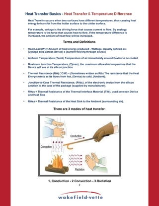 Heat Transfer Basics - Heat Transfer  Temperature Difference
Heat Transfer occurs when two surfaces have different temperatures, thus causing heat
energy to transfer from the hotter surface to the colder surface.
For example, voltage is the driving force that causes current to flow. By analogy,
temperature is the force that causes heat to flow. If the temperature difference is
increased, the amount of heat flow will be increased.
Terms and Definitions
• Heat Load (W) = Amount of heat energy produced - Wattage. Usually defined as:
(voltage drop across device) x (current flowing through device)
• Ambient Temperature (Tamb) Temperature of air immediately around Device to be cooled
• Maximum Junction Temperature, (Tjmax), the maximum allowable temperature that the
Device will see at its silicon junction
• Thermal Resistance (RΘ) (*C/W) – (Sometimes written as Rth) The resistance that the Heat
Energy meets as its flows from hot, (Device) to cold, (Ambient).
• Junction-to-Case Thermal Resistance, (RΘjc), of the electronic device from the silicon
junction to the case of the package (supplied by manufacturer).
• RΘcs = Thermal Resistance of the Thermal Interface Material, (TIM), used between Device
and Heat Sink
• RΘsa = Thermal Resistance of the Heat Sink to the Ambient (surrounding air).
There are 3 modes of heat transfer:
1. Conduction - 2.Convection - 3.Radiation
2
 