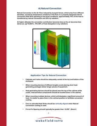 A) Natural Convection
Natural Convection is the Air Flow induced by buoyant forces, which arise from different
densities, caused by temperature variations in the fluid. In a properly designed natural
convection Heat Sink operating at sea level conditions, approximately 70% of the heat is
transferred by natural convection and 30% by radiation.
At higher altitudes the convection contribution becomes less as the air becomes less
dense (ex. @ 70,000 ft., 70%-90% of heat dissipation is by radiation)
Application Tips for Natural Convection
• Cabinets and racks should be adequately vented at the top and bottom of the
enclosure.
• When mounting devices of different lengths avoid placing short heat-
generating packages below longer pieces of equipment.
• Heat generating devices should be placed near the top of the cabinet while
cooler, heat-sensitive components should be located lower in the cabinet.
• When mounting multiple devices, which will dissipate a significant amount of
heat, it is better to place them in the vertical position to facilitate convection
cooling.
• Fins on extruded Heat Sinks should be vertically aligned when Natural
Convection cooling is used.
• Fin-to-Fin Spacing should typically be greater than ~0.250”, (6mm+)
7
 