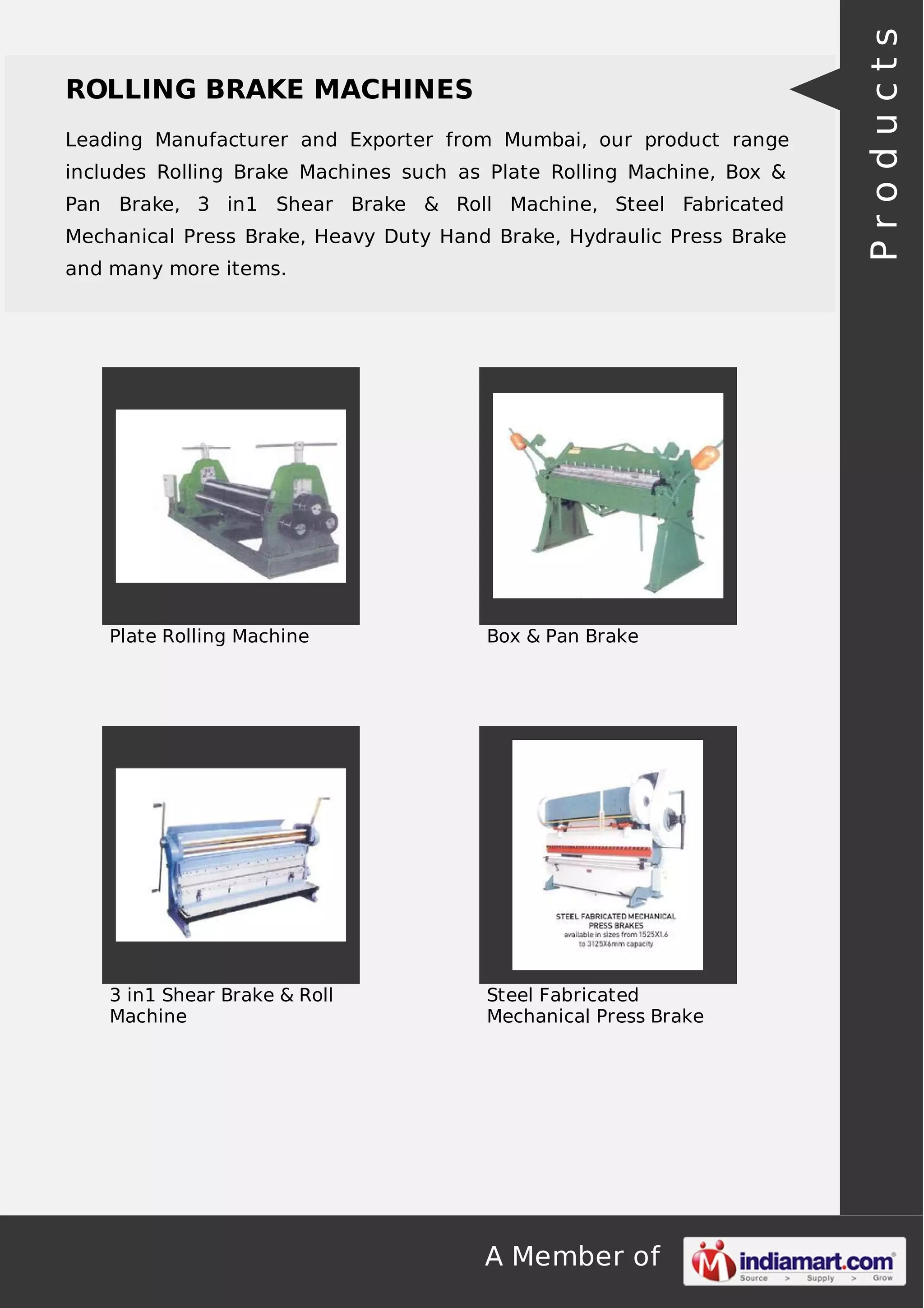 ROLLING BRAKE MACHINES 
Leading Manufacturer and Exporter from Mumbai, our product range 
includes Rolling Brake Machines such as Plate Rolling Machine, Box & 
Pan Brake, 3 in1 Shear Brake & Roll Machine, Steel Fabricated 
Mechanical Press Brake, Heavy Duty Hand Brake, Hydraulic Press Brake 
and many more items. 
Plate Rolling Machine Box & Pan Brake 
A Member of 
3 in1 Shear Brake & Roll 
Machine 
Steel Fabricated 
Mechanical Press Brake 
P r o d u c t s 
 