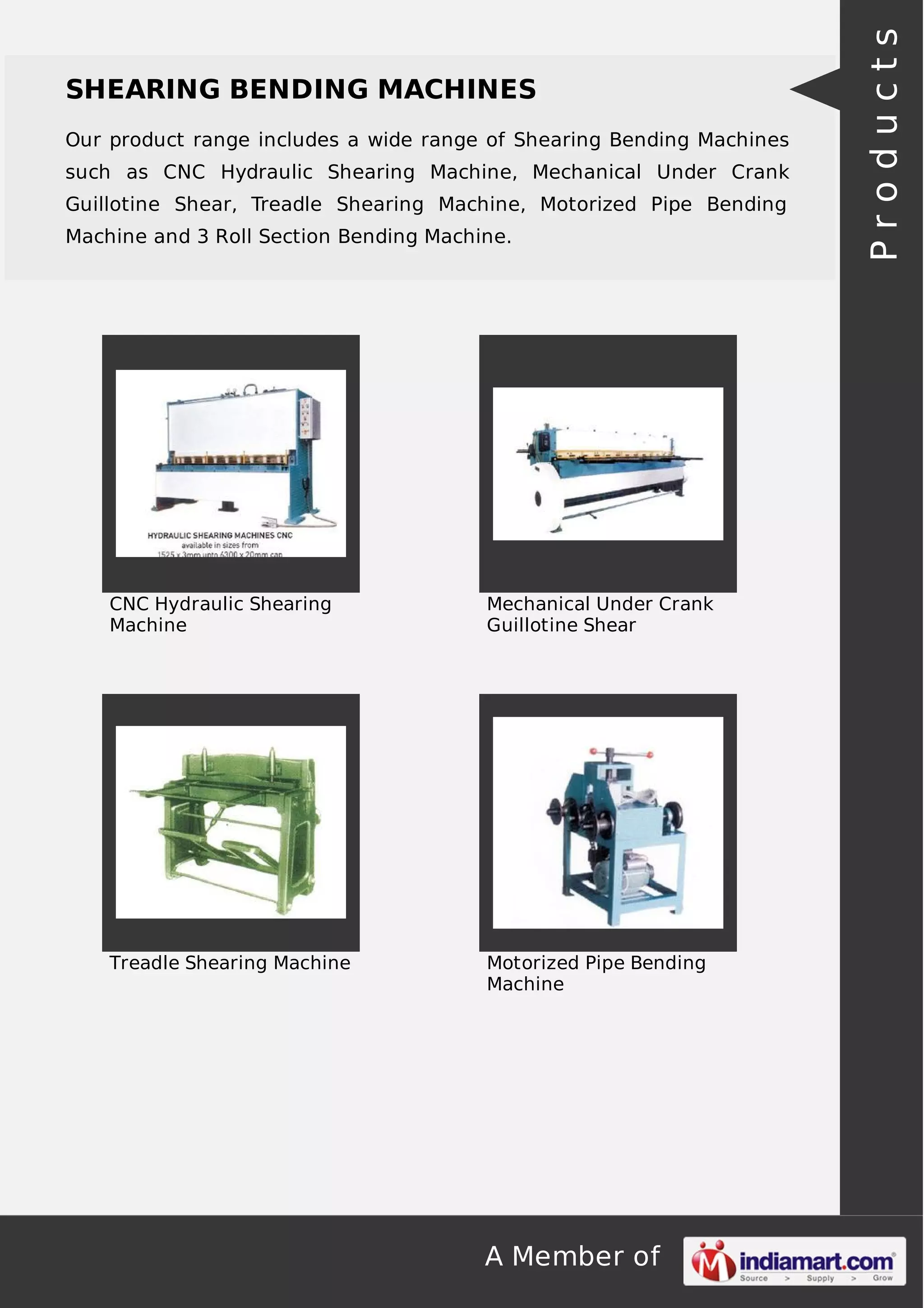 SHEARING BENDING MACHINES 
Our product range includes a wide range of Shearing Bending Machines 
such as CNC Hydraulic Shearing Machine, Mechanical Under Crank 
Guillotine Shear, Treadle Shearing Machine, Motorized Pipe Bending 
Machine and 3 Roll Section Bending Machine. 
A Member of 
CNC Hydraulic Shearing 
Machine 
Mechanical Under Crank 
Guillotine Shear 
Treadle Shearing Machine Motorized Pipe Bending 
Machine 
P r o d u c t s 
 