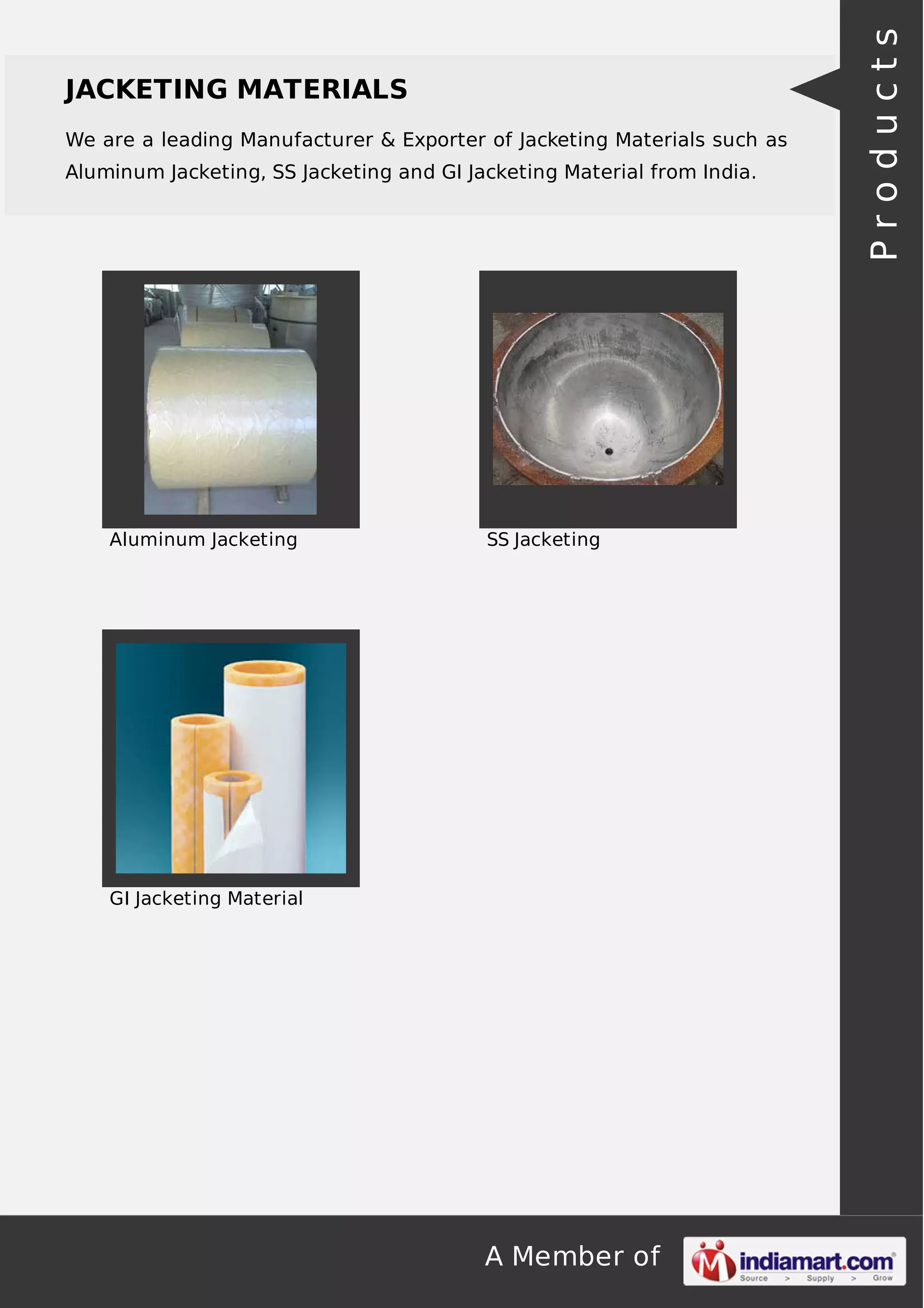 JACKETING MATERIALS 
We are a leading Manufacturer & Exporter of Jacketing Materials such as 
Aluminum Jacketing, SS Jacketing and GI Jacketing Material from India. 
Aluminum Jacketing SS Jacketing 
A Member of 
GI Jacketing Material 
P r o d u c t s 
 