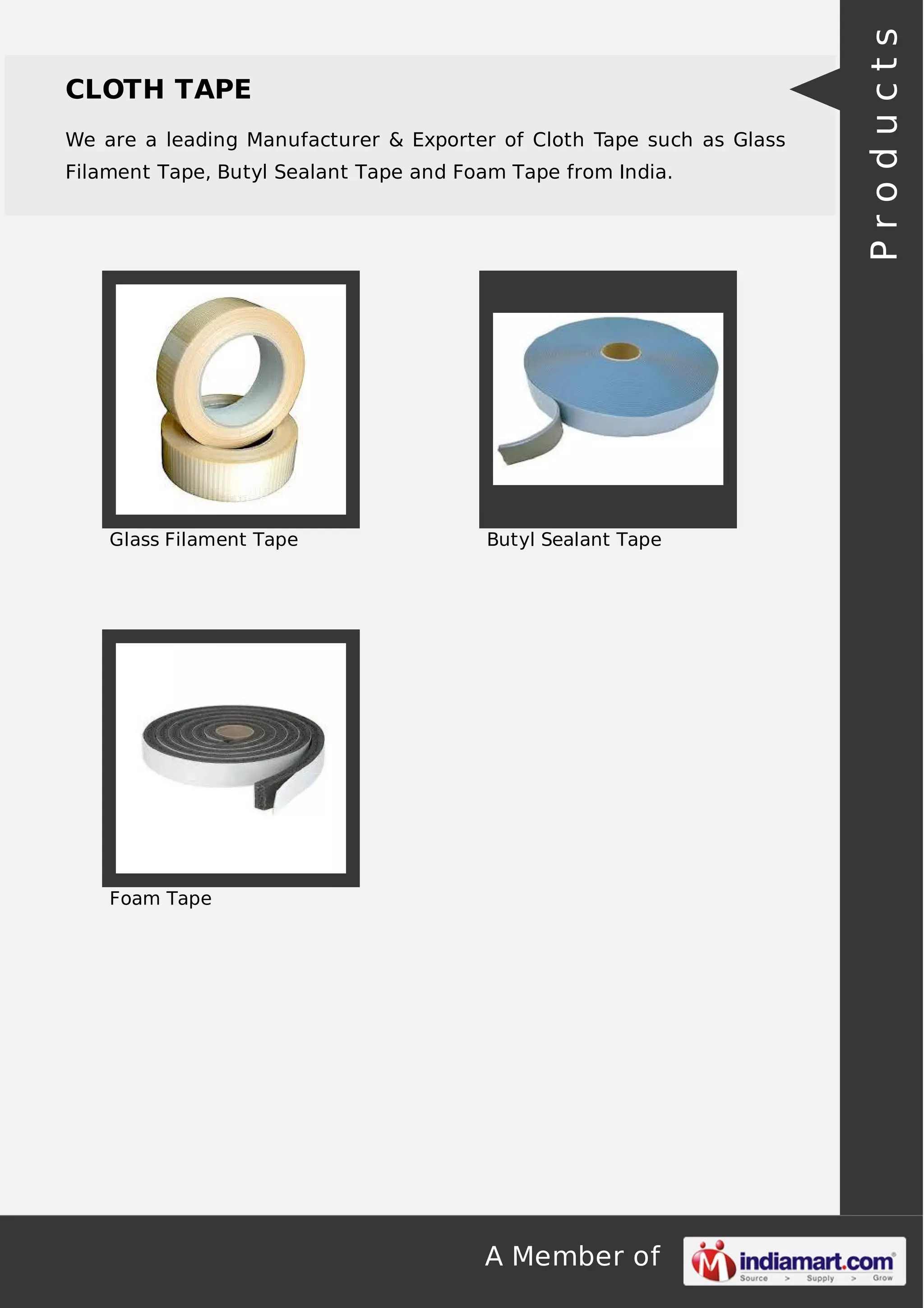 CLOTH TAPE 
We are a leading Manufacturer & Exporter of Cloth Tape such as Glass 
Filament Tape, Butyl Sealant Tape and Foam Tape from India. 
Glass Filament Tape Butyl Sealant Tape 
A Member of 
Foam Tape 
P r o d u c t s 
 