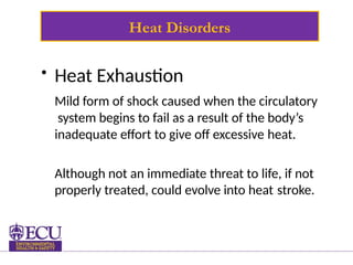 Heat Disorders
• Heat Exhaustion
Mild form of shock caused when the circulatory
system begins to fail as a result of the body’s
inadequate effort to give off excessive heat.
Although not an immediate threat to life, if not
properly treated, could evolve into heat stroke.
 