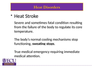 Heat Disorders
• Heat Stroke
Severe and sometimes fatal condition resulting
from the failure of the body to regulate its core
temperature.
The body’s normal cooling mechanisms stop
functioning, sweating stops.
True medical emergency requiring immediate
medical attention.
 