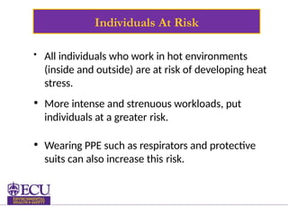 Individuals At Risk
• All individuals who work in hot environments
(inside and outside) are at risk of developing heat
stress.
• More intense and strenuous workloads, put
individuals at a greater risk.
• Wearing PPE such as respirators and protective
suits can also increase this risk.
 