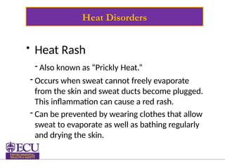 Heat Disorders
• Heat Rash
- Also known as “Prickly Heat.”
- Occurs when sweat cannot freely evaporate
from the skin and sweat ducts become plugged.
This inflammation can cause a red rash.
- Can be prevented by wearing clothes that allow
sweat to evaporate as well as bathing regularly
and drying the skin.
 