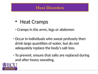 Heat Disorders
• Heat Cramps
- Cramps in the arms, legs or abdomen
- Occur in individuals who sweat profusely then
drink large quantities of water, but do not
adequately replace the body’s salt loss.
- To prevent, ensure that salts are replaced during
and after heavy sweating.
 