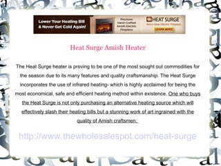 Heat Surge Amish Heater The Heat Surge heater is proving to be one of the most sought out commodities for the season due to its many features and quality craftsmanship. The Heat Surge incorporates the use of infrared heating- which is highly acclaimed for being the most economical, safe and efficient heating method within existence.  One who buys the Heat Surge is not only purchasing an alternative heating source which will effectively slash their heating bills but a stunning work of art ingrained with the quality of Amish craftsmen.  http://www.thewholesalespot.com/heat-surge 