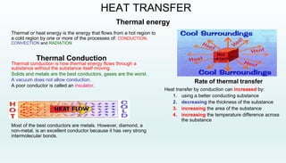 Thermal energy
Thermal or heat energy is the energy that flows from a hot region to
a cold region by one or more of the processes of: CONDUCTION,
CONVECTION and RADIATION
HEAT TRANSFER
Thermal Conduction
Thermal conduction is how thermal energy flows through a
substance without the substance itself moving.
Solids and metals are the best conductors, gases are the worst.
A vacuum does not allow conduction.
A poor conductor is called an insulator.
Most of the best conductors are metals. However, diamond, a
non-metal, is an excellent conductor because it has very strong
intermolecular bonds.
Rate of thermal transfer
Heat transfer by conduction can increased by:
1. using a better conducting substance
2. decreasing the thickness of the substance
3. increasing the area of the substance
4. increasing the temperature difference across
the substance
 