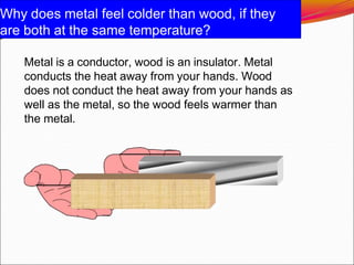 Why does metal feel colder than wood, if they
are both at the same temperature?
Metal is a conductor, wood is an insulator. Metal
conducts the heat away from your hands. Wood
does not conduct the heat away from your hands as
well as the metal, so the wood feels warmer than
the metal.
 