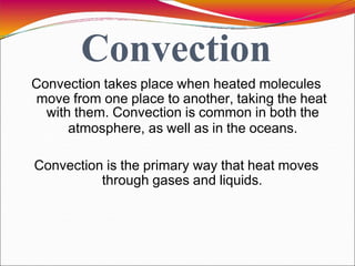 Convection
Convection takes place when heated molecules
move from one place to another, taking the heat
with them. Convection is common in both the
atmosphere, as well as in the oceans.
Convection is the primary way that heat moves
through gases and liquids.
 