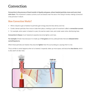 Convection
Convection is the process of heat transfer in liquids and gases, where heated particles move and carry heat
with them. This movement creates currents, such as breezes near the sea or the rising of smoke, making convection
a key process in nature.
How Convection Works?
When a liquid or gas is heated, its particles gain energy, become less dense, and rise.
Cooler, denser particles then move to take their place, creating a cycle of movement called a convection current.
For example, when water is heated in a pan, the warmer water rises, and cooler water sinks, distributing heat.
Convection in Gases: In air, heated air expands, becomes lighter, and rises.
For example: Smoke rises because it is made up of hot gases and tiny solid particles that are released when
something burns.
When these particles are heated, they become lighter than the surrounding air, causing them to rise.
This is similar to what happens when air is heated; it expands, takes up more space, and becomes less dense, which
is why warm air also rises.
 