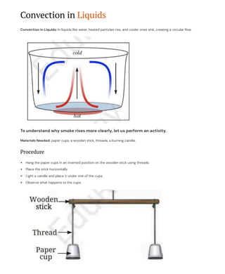 Convection in Liquids
Convection in Liquids: In liquids like water, heated particles rise, and cooler ones sink, creating a circular flow.
To understand why smoke rises more clearly, let us perform an activity.
Materials Needed: paper cups, a wooden stick, threads, a burning candle.
Procedure
Hang the paper cups in an inverted position on the wooden stick using threads.
Place the stick horizontally.
Light a candle and place it under one of the cups.
Observe what happens to the cups.
 