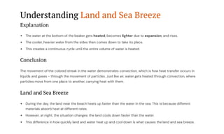 Understanding Land and Sea Breeze
Explanation
The water at the bottom of the beaker gets heated, becomes lighter due to expansion, and rises.
The cooler, heavier water from the sides then comes down to take its place.
This creates a continuous cycle until the entire volume of water is heated.
Conclusion
The movement of the colored streak in the water demonstrates convection, which is how heat transfer occurs in
liquids and gases - through the movement of particles. Just like air, water gets heated through convection, where
particles move from one place to another, carrying heat with them.
Land and Sea Breeze
During the day, the land near the beach heats up faster than the water in the sea. This is because different
materials absorb heat at different rates.
However, at night, the situation changes: the land cools down faster than the water.
This difference in how quickly land and water heat up and cool down is what causes the land and sea breeze.
 