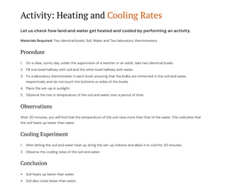 Activity: Heating and Cooling Rates
Let us check how land and water get heated and cooled by performing an activity.
Materials Required: Two identical bowls, Soil, Water and Two laboratory thermometers
Procedure
On a clear, sunny day, under the supervision of a teacher or an adult, take two identical bowls.
1.
Fill one bowl halfway with soil and the other bowl halfway with water.
2.
Fix a laboratory thermometer in each bowl, ensuring that the bulbs are immersed in the soil and water,
respectively, and do not touch the bottoms or sides of the bowls.
3.
Place the set-up in sunlight.
4.
Observe the rise in temperature of the soil and water over a period of time.
5.
Observations
After 20 minutes, you will find that the temperature of the soil rises more than that of the water. This indicates that
the soil heats up faster than water.
Cooling Experiment
After letting the soil and water heat up, bring the set-up indoors and allow it to cool for 20 minutes.
1.
Observe the cooling rates of the soil and water.
2.
Conclusion
Soil heats up faster than water.
Soil also cools faster than water.
 