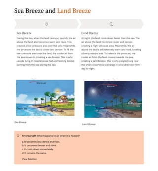 Sea Breeze and Land Breeze
Sea Breeze
During the day, when the land heats up quickly, the air
above the land also becomes warm and rises. This
creates a low-pressure area over the land. Meanwhile,
the air above the sea is cooler and denser. To fill the
low-pressure area over the land, the cooler air from
the sea moves in, creating a sea breeze. This is why
people living in coastal areas feel a refreshing breeze
coming from the sea during the day.
Land Breeze
At night, the land cools down faster than the sea. The
air above the land becomes cooler and denser,
creating a high-pressure area. Meanwhile, the air
above the sea is still relatively warm and rises, creating
a low-pressure area. To balance the pressure, the
cooler air from the land moves towards the sea,
creating a land breeze. This is why people living near
the shore experience a change in wind direction from
day to night.
Sea Breeze
Land Breeze
Try yourself: What happens to air when it is heated?
a. It becomes less dense and rises.
b. It becomes denser and sinks.
c. It cools down immediately.
d. It remains the same.
View Solution
 