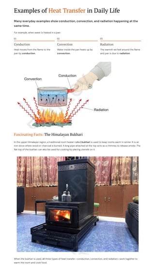 Examples of Heat Transfer in Daily Life
Many everyday examples show conduction, convection, and radiation happening at the
same time.
For example, when water is heated in a pan:
01
Conduction
Heat moves from the flame to the
pan by conduction.
02
Convection
Water inside the pan heats up by
convection.
03
Radiation
The warmth we feel around the flame
and pan is due to radiation.
Fascinating Facts: The Himalayan Bukhari
In the upper Himalayan region, a traditional room heater called bukhari is used to keep rooms warm in winter. It is an
iron stove where wood or charcoal is burned. A long pipe attached at the top acts as a chimney to release smoke. The
flat top of the bukhari can also be used for cooking by placing utensils on it.
When the bukhari is used, all three types of heat transfer4conduction, convection, and radiation4work together to
warm the room and cook food.
 