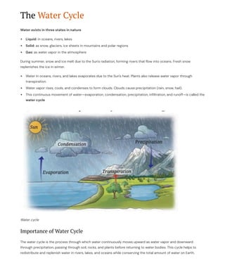 The Water Cycle
Water exists in three states in nature
Liquid: in oceans, rivers, lakes
Solid: as snow, glaciers, ice sheets in mountains and polar regions
Gas: as water vapor in the atmosphere
During summer, snow and ice melt due to the Sun's radiation, forming rivers that flow into oceans. Fresh snow
replenishes the ice in winter.
Water in oceans, rivers, and lakes evaporates due to the Sun's heat. Plants also release water vapor through
transpiration.
Water vapor rises, cools, and condenses to form clouds. Clouds cause precipitation (rain, snow, hail).
This continuous movement of water4evaporation, condensation, precipitation, infiltration, and runoff4is called the
water cycle
Water cycle
Importance of Water Cycle
The water cycle is the process through which water continuously moves upward as water vapor and downward
through precipitation, passing through soil, rocks, and plants before returning to water bodies. This cycle helps to
redistribute and replenish water in rivers, lakes, and oceans while conserving the total amount of water on Earth.
 