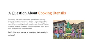 A Question About Cooking Utensils
While they talk, Pema watches her grandmother cooking
thukpa (a traditional Sikkimese dish) in a big metal pan. She
asks, "Why are cooking utensils usually made of metal?" Palden
answers, "Because metals are good conductors of heat," which
they studied in their science chapter.
Let's dive into nature of heat and its transfer in
nature!
 