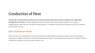 Conduction of Heat
Conduction is the process by which heat is transferred from the hotter part of an object to its colder part
through direct contact. In solids, especially metals, particles vibrate when heated and pass this energy to
neighboring particles without moving from their positions. This makes conduction an important process in everyday
activities like cooking.
How Conduction Works
When one end of a metal object is heated, the particles at that end gain energy and vibrate more. These vibrations
are passed to adjacent particles, transferring heat along the object. For example, when a metal pan is heated, the heat
travels from the flame to the entire pan, making it hot.
 