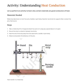 Activity: Understanding Heat Conduction
Let us perform an activity to learn why certain materials are good conductors of heat.
Materials Needed
Metal strip (aluminium or iron), Four pins, Candle or spirit lamp, Stand (or two bricks for support), Wax to attach the
pins, Heat source
Steps
Take a metal strip (15 cm long) and attach four pins to it using wax, spaced about 2 cm apart.
1.
Secure the strip to a stand or between two bricks.
2.
Heat the end of the strip away from the stand with a candle or spirit lamp.
3.
Observe and predict the behaviour of the pins.
4.
Heat transfer in a metal strip
 