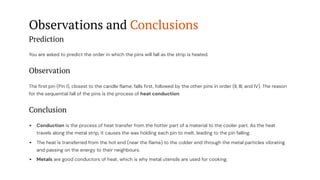 Observations and Conclusions
Prediction
You are asked to predict the order in which the pins will fall as the strip is heated.
Observation
The first pin (Pin I), closest to the candle flame, falls first, followed by the other pins in order (II, III, and IV). The reason
for the sequential fall of the pins is the process of heat conduction.
Conclusion
Conduction is the process of heat transfer from the hotter part of a material to the cooler part. As the heat
travels along the metal strip, it causes the wax holding each pin to melt, leading to the pin falling.
The heat is transferred from the hot end (near the flame) to the colder end through the metal particles vibrating
and passing on the energy to their neighbours.
Metals are good conductors of heat, which is why metal utensils are used for cooking.
 