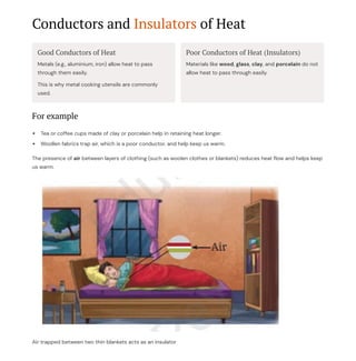 Conductors and Insulators of Heat
Good Conductors of Heat
Metals (e.g., aluminium, iron) allow heat to pass
through them easily.
This is why metal cooking utensils are commonly
used.
Poor Conductors of Heat (Insulators)
Materials like wood, glass, clay, and porcelain do not
allow heat to pass through easily.
For example
Tea or coffee cups made of clay or porcelain help in retaining heat longer.
Woollen fabrics trap air, which is a poor conductor, and help keep us warm.
The presence of air between layers of clothing (such as woolen clothes or blankets) reduces heat flow and helps keep
us warm.
Air trapped between two thin blankets acts as an insulator
 
